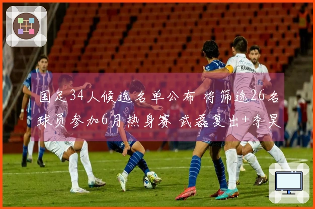 国足34人候选名单公布 将筛选26名球员参加6月热身赛 武磊复出+李昊获选